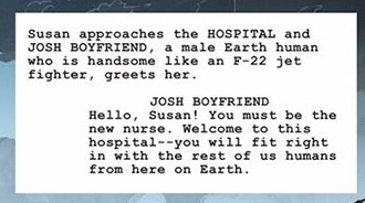 Susan approaches the HOSPITAL and JOSH BOYFRIEND, a male Earth human who is handsome like an F-22 jet fighter, greets her. JOSH BOYFRIEND: Hello Susan! You must be the new nurse. Welcome to this hospital--you will fit right in with the rest of us humans from here on Earth.